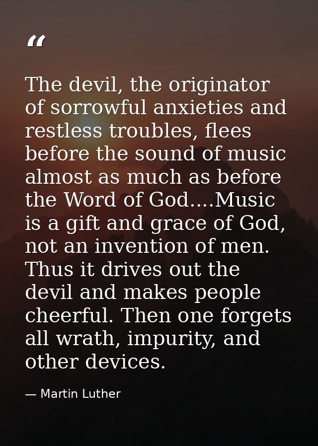 The devil, the originator of sorrowful anxieties and restless troubles, flees before the sound of music almost as much a — Martin Luther