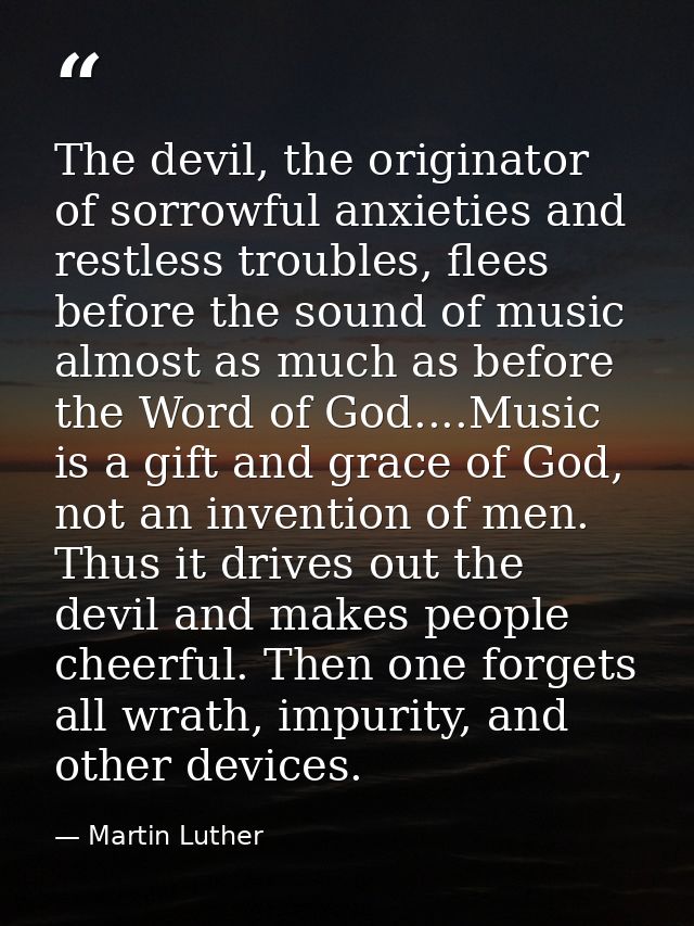 The devil, the originator of sorrowful anxieties and restless troubles, flees before the sound of music almost as much a — Martin Luther