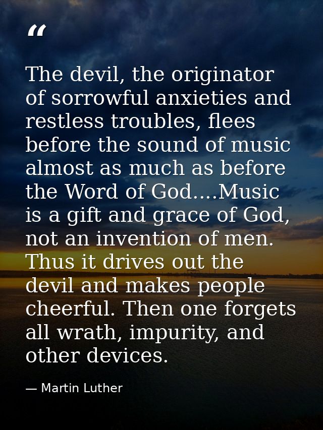 The devil, the originator of sorrowful anxieties and restless troubles, flees before the sound of music almost as much a — Martin Luther
