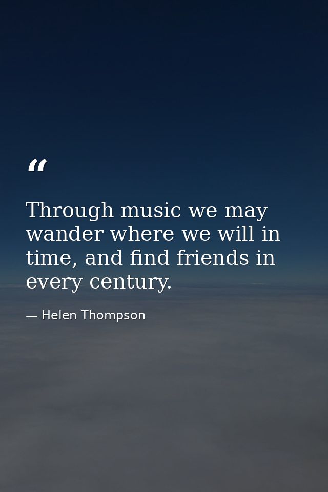 Through music we may wander where we will in time, and find friends in every century. — Helen Thompson