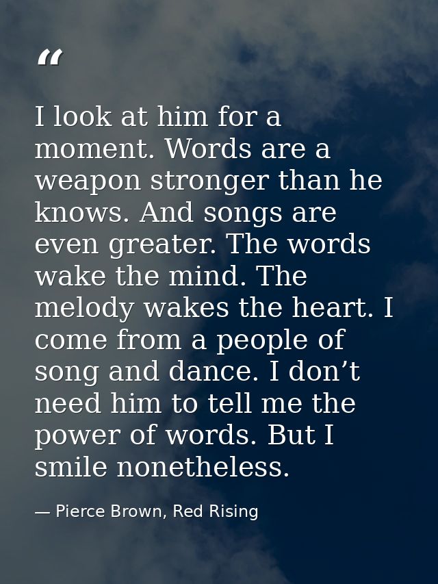 I look at him for a moment. Words are a weapon stronger than he knows. And songs are even greater. The words wake the mi — Pierce Brown, Red Rising