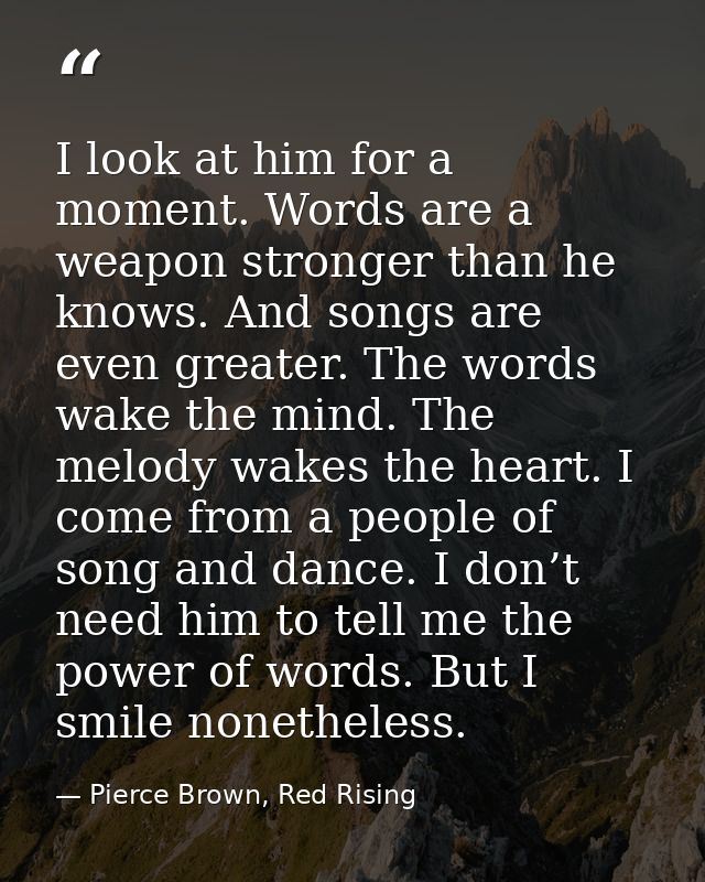 I look at him for a moment. Words are a weapon stronger than he knows. And songs are even greater. The words wake the mi — Pierce Brown, Red Rising