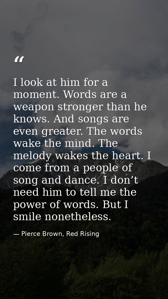 I look at him for a moment. Words are a weapon stronger than he knows. And songs are even greater. The words wake the mi — Pierce Brown, Red Rising