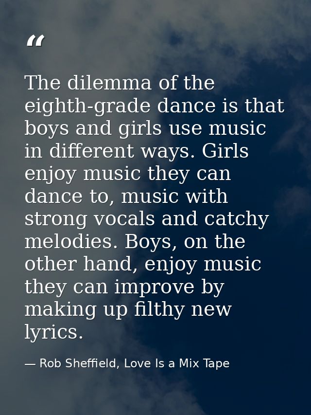 The dilemma of the eighth-grade dance is that boys and girls use music in different ways. Girls enjoy music they can dan — Rob Sheffield, Love Is a Mix Tape