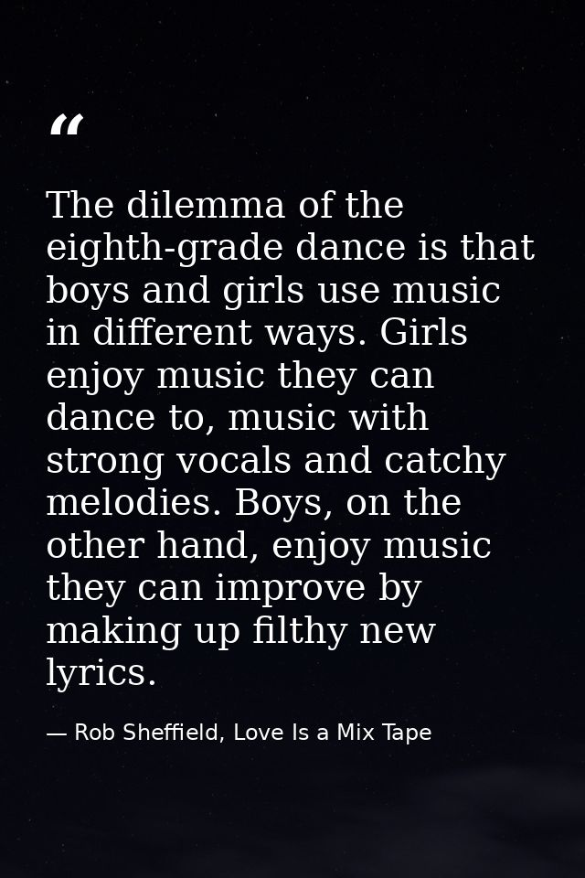 The dilemma of the eighth-grade dance is that boys and girls use music in different ways. Girls enjoy music they can dan — Rob Sheffield, Love Is a Mix Tape