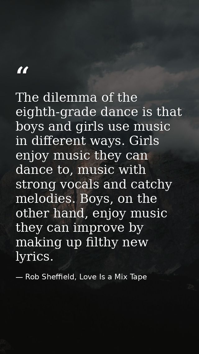 The dilemma of the eighth-grade dance is that boys and girls use music in different ways. Girls enjoy music they can dan — Rob Sheffield, Love Is a Mix Tape
