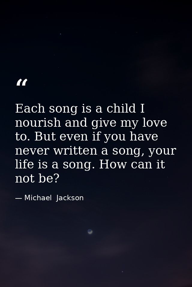 Each song is a child I nourish and give my love to. But even if you have never written a song, your life is a song. How  — Michael  Jackson