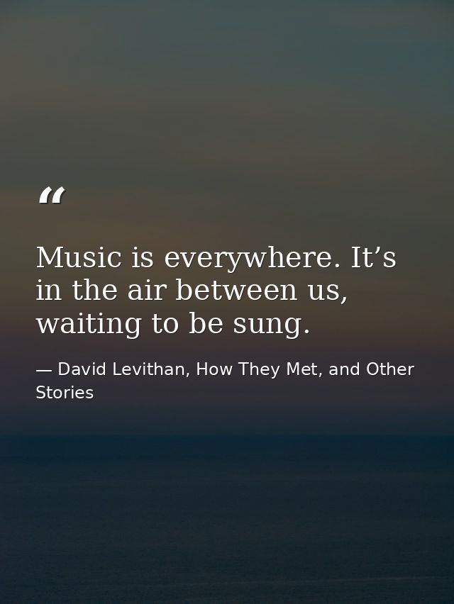 Music is everywhere. It’s in the air between us, waiting to be sung. — David Levithan, How They Met, and Other Stories