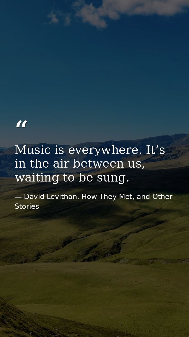 Music is everywhere. It’s in the air between us, waiting to be sung. — David Levithan, How They Met, and Other Stories