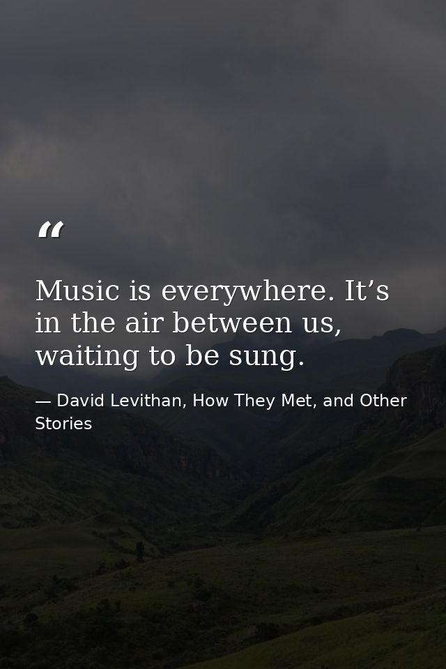 Music is everywhere. It’s in the air between us, waiting to be sung. — David Levithan, How They Met, and Other Stories
