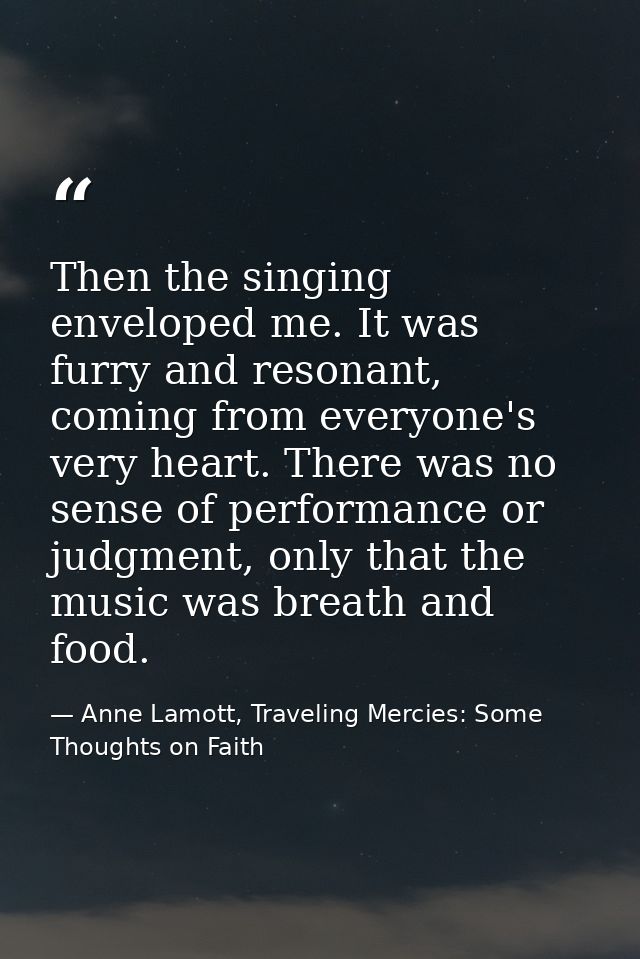 Then the singing enveloped me. It was furry and resonant, coming from everyone's very heart. There was no sense of perfo — Anne Lamott, Traveling Mercies: Some Thoughts on Faith