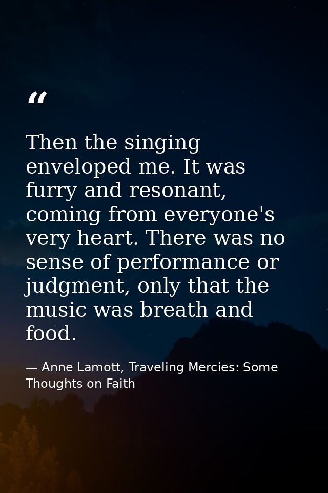Then the singing enveloped me. It was furry and resonant, coming from everyone's very heart. There was no sense of perfo — Anne Lamott, Traveling Mercies: Some Thoughts on Faith