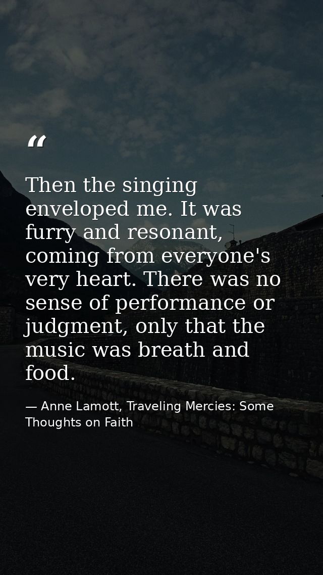 Then the singing enveloped me. It was furry and resonant, coming from everyone's very heart. There was no sense of perfo — Anne Lamott, Traveling Mercies: Some Thoughts on Faith