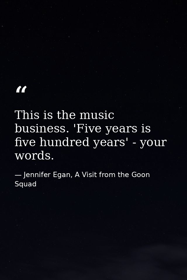 This is the music business. 'Five years is five hundred years' - your words. — Jennifer Egan, A Visit from the Goon Squad