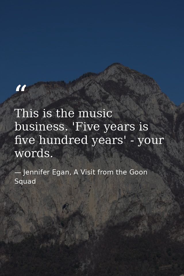 This is the music business. 'Five years is five hundred years' - your words. — Jennifer Egan, A Visit from the Goon Squad