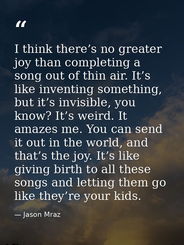 I think there’s no greater joy than completing a song out of thin air. It’s like inventing something, but it’s invisible — Jason Mraz