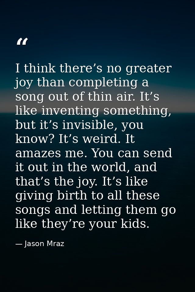 I think there’s no greater joy than completing a song out of thin air. It’s like inventing something, but it’s invisible — Jason Mraz