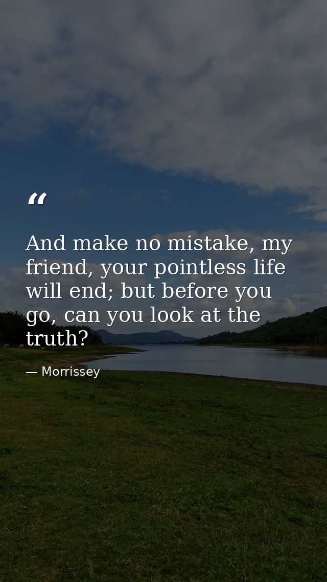 And make no mistake, my friend, your pointless life will end; but before you go, can you look at the truth? — Morrissey
