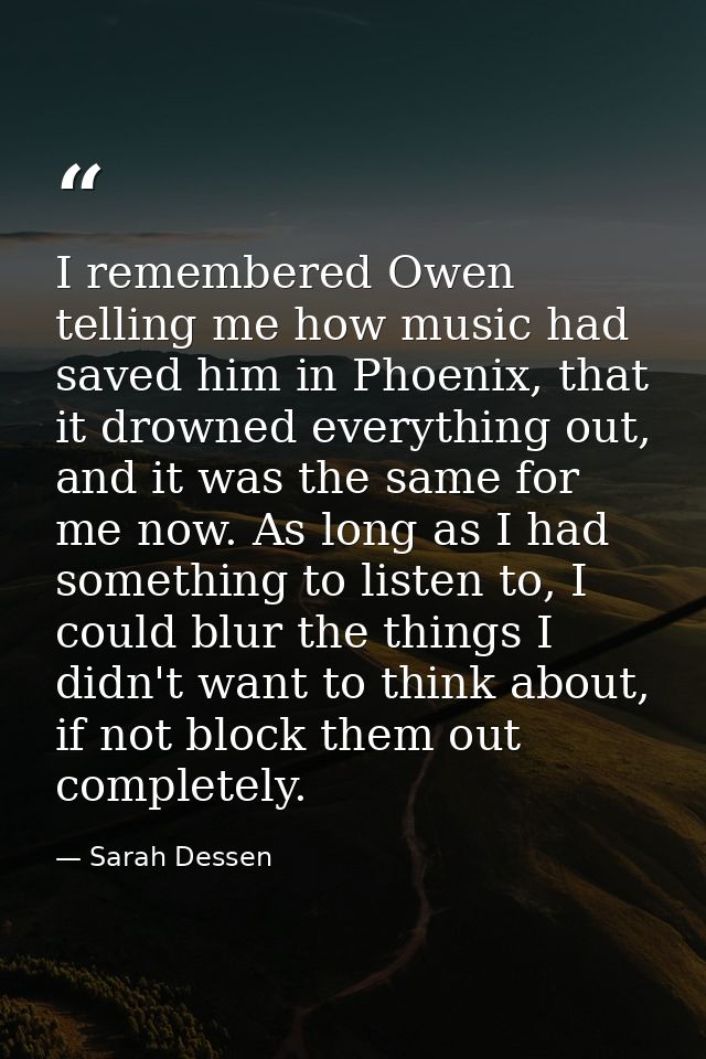 I remembered Owen telling me how music had saved him in Phoenix, that it drowned everything out, and it was the same for — Sarah Dessen
