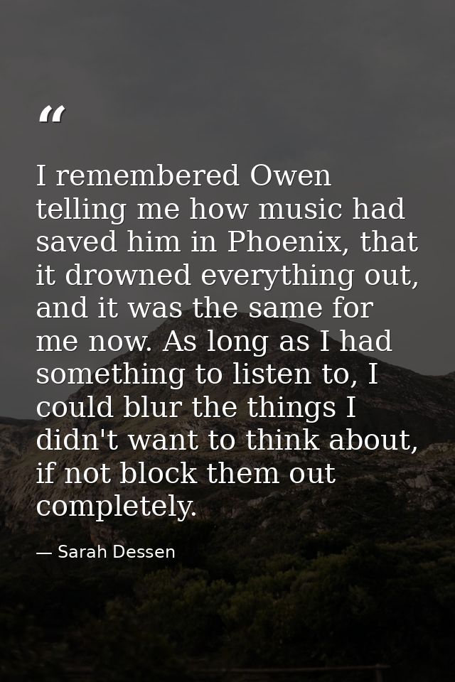 I remembered Owen telling me how music had saved him in Phoenix, that it drowned everything out, and it was the same for — Sarah Dessen