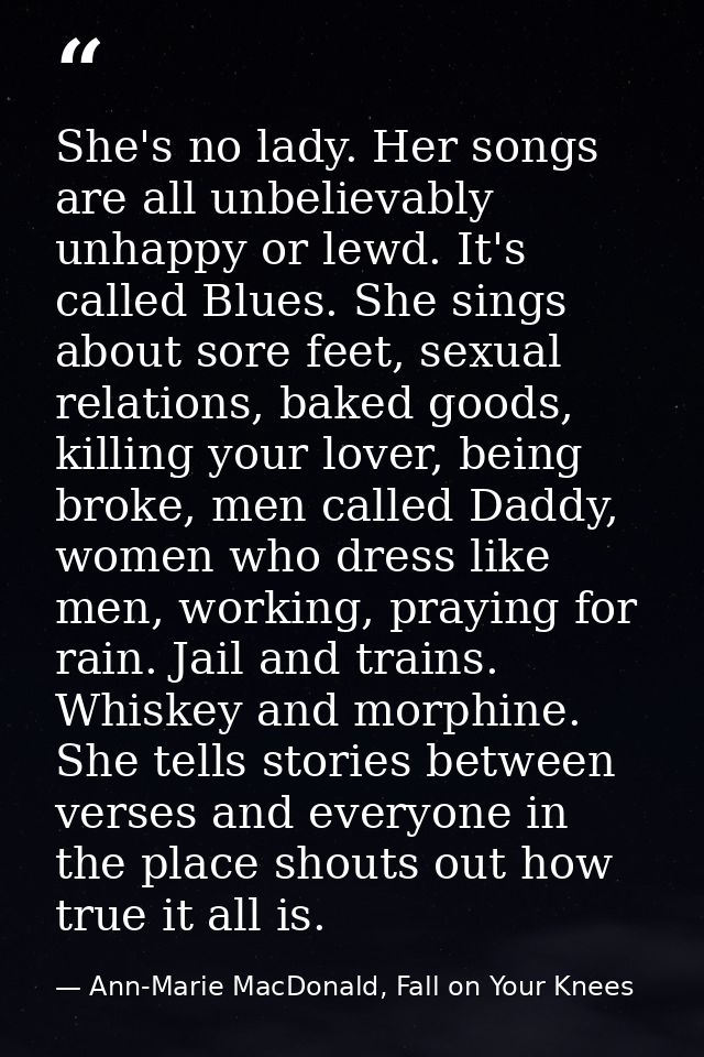 She's no lady. Her songs are all unbelievably unhappy or lewd. It's called Blues. She sings about sore feet, sexual rela — Ann-Marie MacDonald, Fall on Your Knees