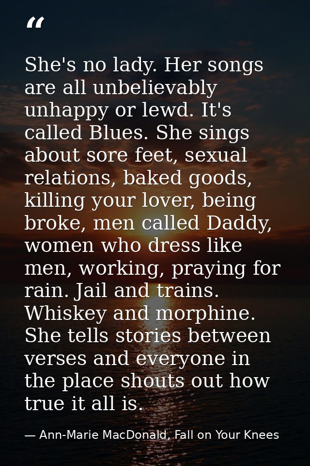 She's no lady. Her songs are all unbelievably unhappy or lewd. It's called Blues. She sings about sore feet, sexual rela — Ann-Marie MacDonald, Fall on Your Knees