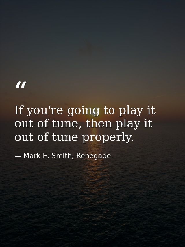If you're going to play it out of tune, then play it out of tune properly. — Mark E. Smith, Renegade
