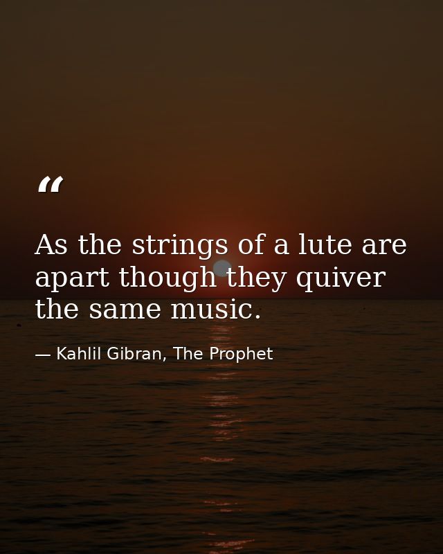 As the strings of a lute are apart though they quiver the same music. — Kahlil Gibran, The Prophet