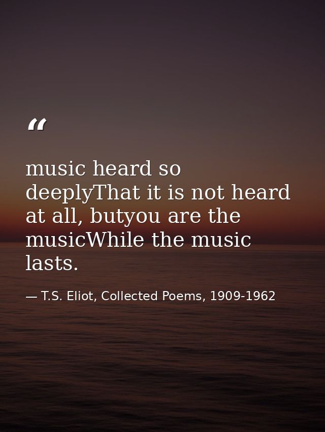 music heard so deeplyThat it is not heard at all, butyou are the musicWhile the music lasts. — T.S. Eliot, Collected Poems, 1909-1962