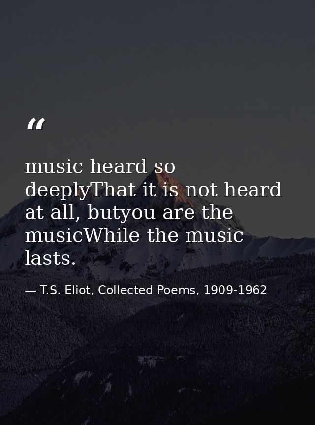 music heard so deeplyThat it is not heard at all, butyou are the musicWhile the music lasts. — T.S. Eliot, Collected Poems, 1909-1962