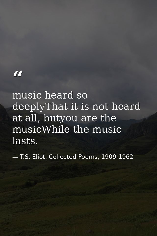 music heard so deeplyThat it is not heard at all, butyou are the musicWhile the music lasts. — T.S. Eliot, Collected Poems, 1909-1962