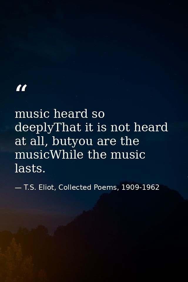 music heard so deeplyThat it is not heard at all, butyou are the musicWhile the music lasts. — T.S. Eliot, Collected Poems, 1909-1962
