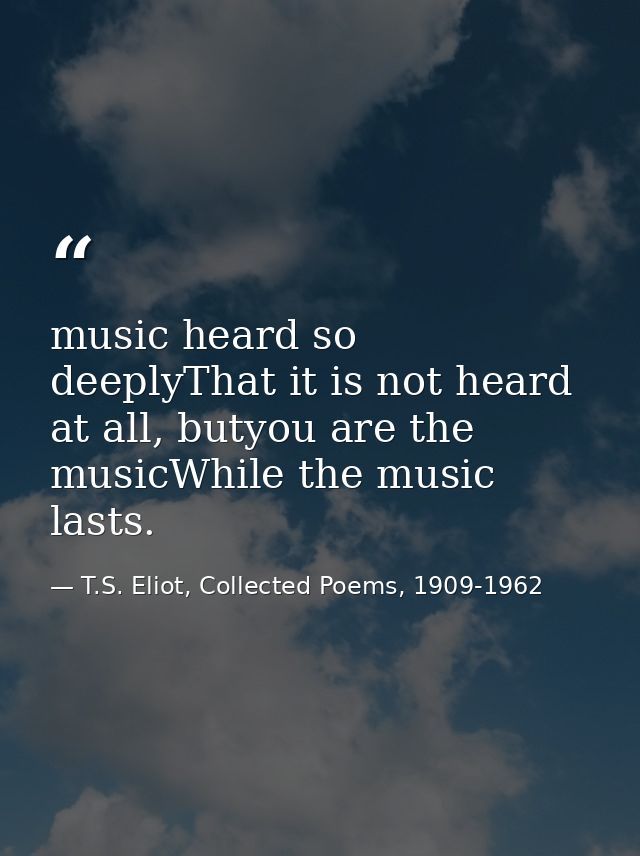music heard so deeplyThat it is not heard at all, butyou are the musicWhile the music lasts. — T.S. Eliot, Collected Poems, 1909-1962