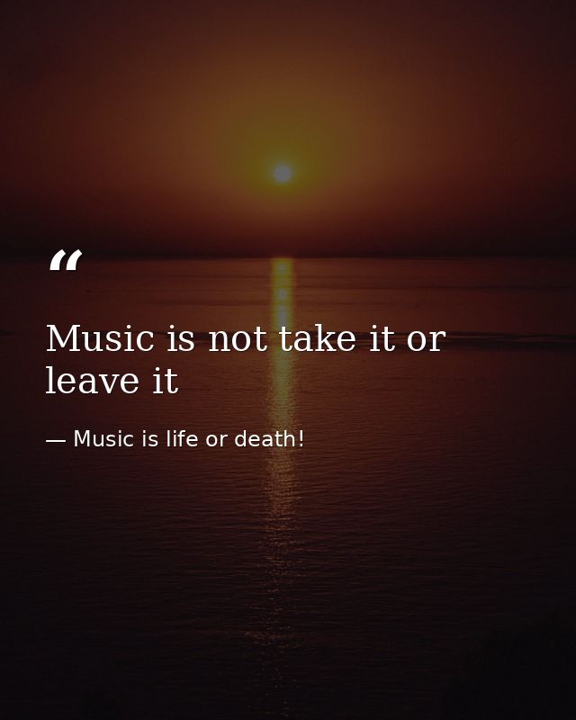 Music is not take it or leave it — Music is life or death!