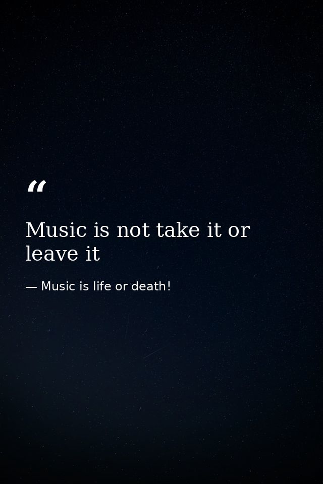 Music is not take it or leave it — Music is life or death!