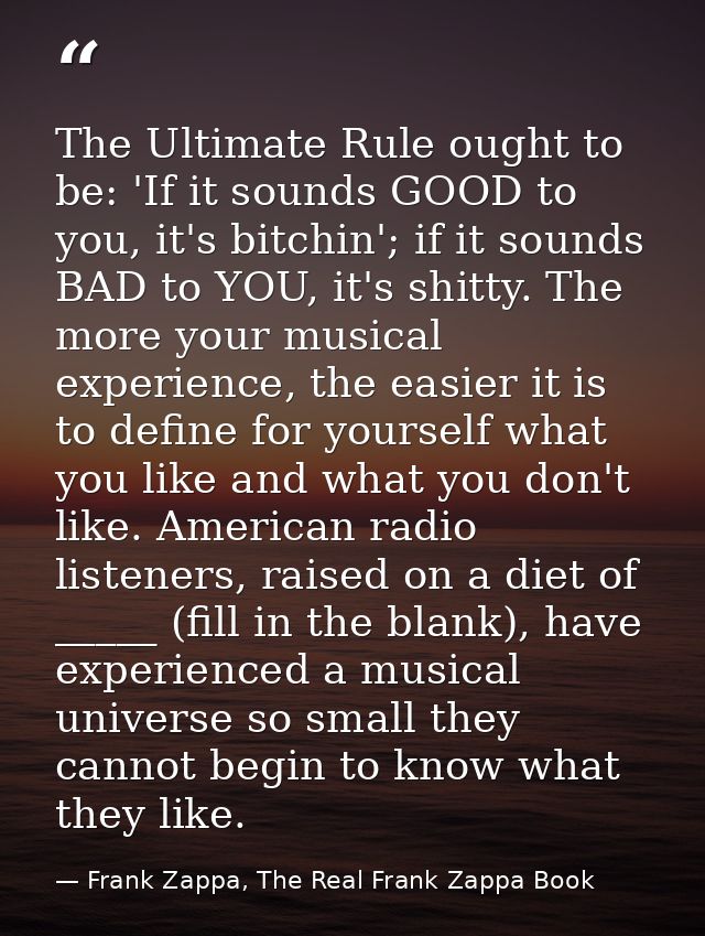 The Ultimate Rule ought to be: 'If it sounds GOOD to you, it's bitchin'; if it sounds BAD to YOU, it's shitty. The more  — Frank Zappa, The Real Frank Zappa Book