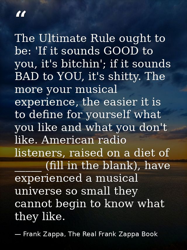 The Ultimate Rule ought to be: 'If it sounds GOOD to you, it's bitchin'; if it sounds BAD to YOU, it's shitty. The more  — Frank Zappa, The Real Frank Zappa Book
