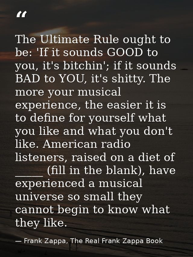 The Ultimate Rule ought to be: 'If it sounds GOOD to you, it's bitchin'; if it sounds BAD to YOU, it's shitty. The more  — Frank Zappa, The Real Frank Zappa Book
