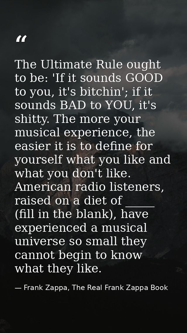 The Ultimate Rule ought to be: 'If it sounds GOOD to you, it's bitchin'; if it sounds BAD to YOU, it's shitty. The more  — Frank Zappa, The Real Frank Zappa Book