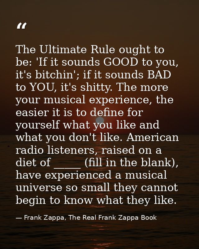 The Ultimate Rule ought to be: 'If it sounds GOOD to you, it's bitchin'; if it sounds BAD to YOU, it's shitty. The more  — Frank Zappa, The Real Frank Zappa Book