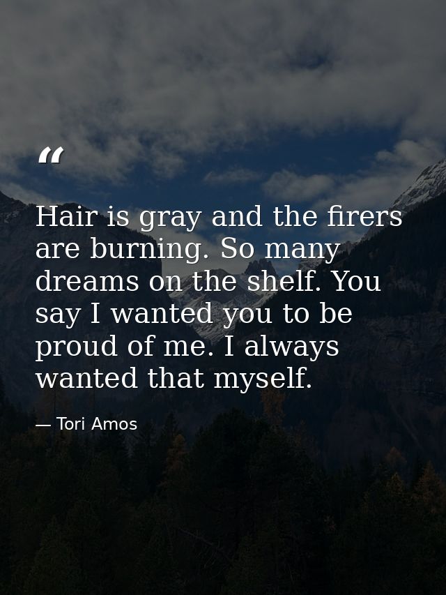 Hair is gray and the firers are burning. So many dreams on the shelf. You say I wanted you to be proud of me. I always w — Tori Amos