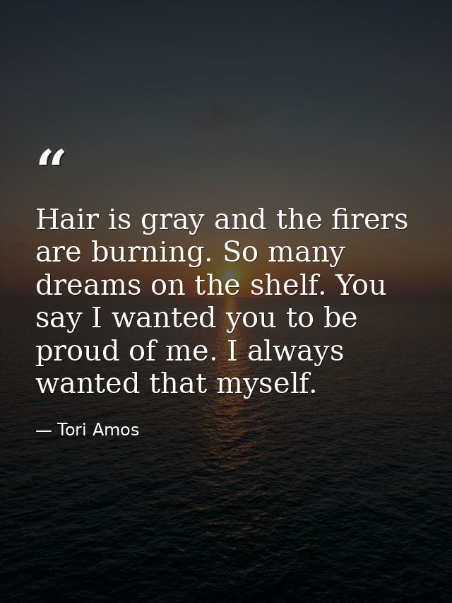 Hair is gray and the firers are burning. So many dreams on the shelf. You say I wanted you to be proud of me. I always w — Tori Amos