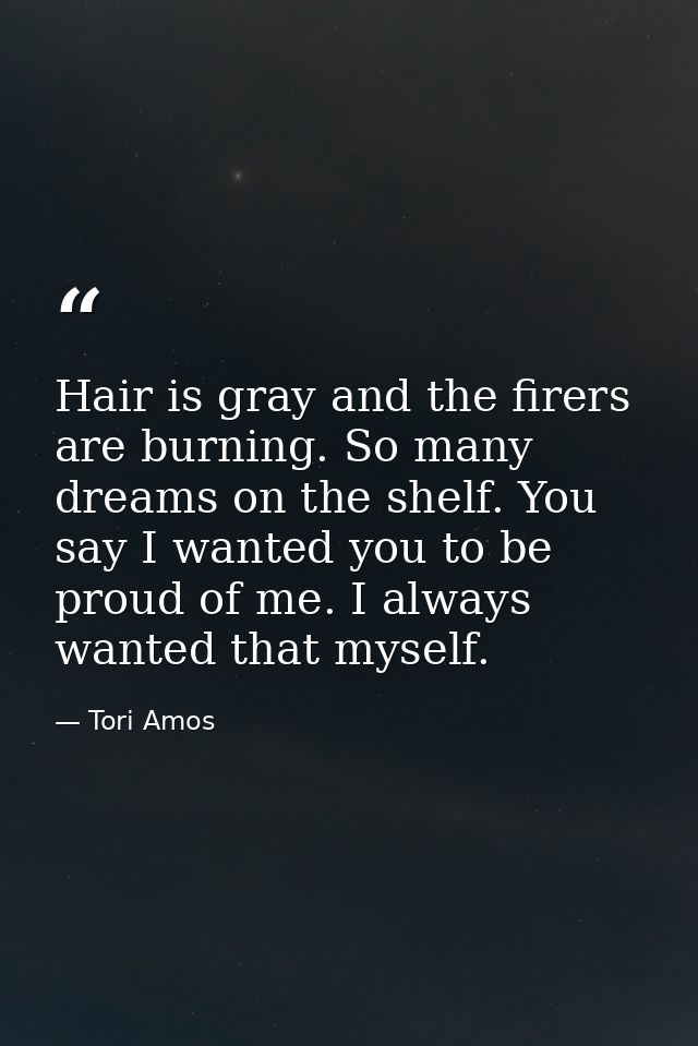 Hair is gray and the firers are burning. So many dreams on the shelf. You say I wanted you to be proud of me. I always w — Tori Amos