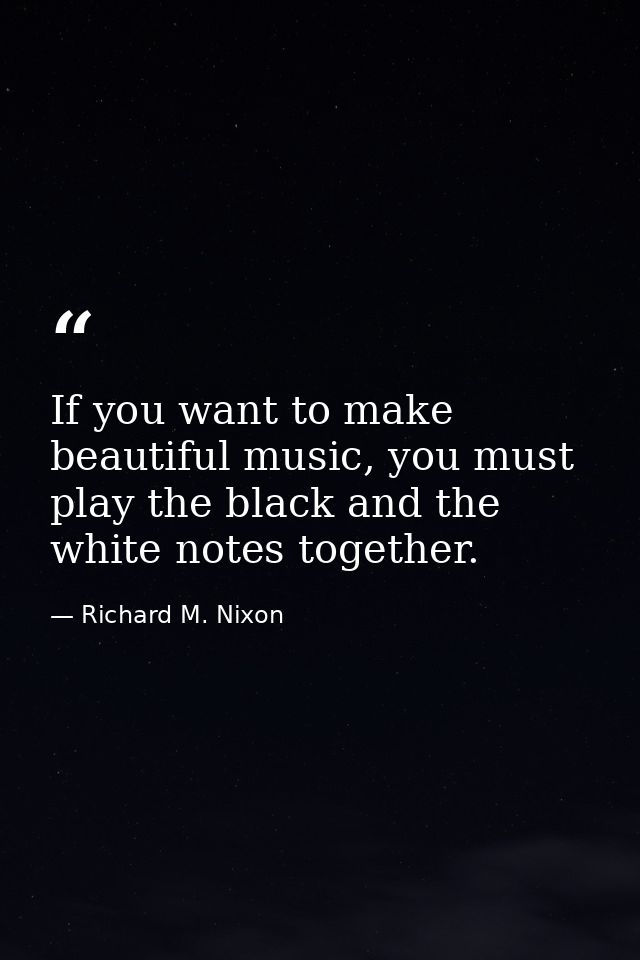 If you want to make beautiful music, you must play the black and the white notes together. — Richard M. Nixon