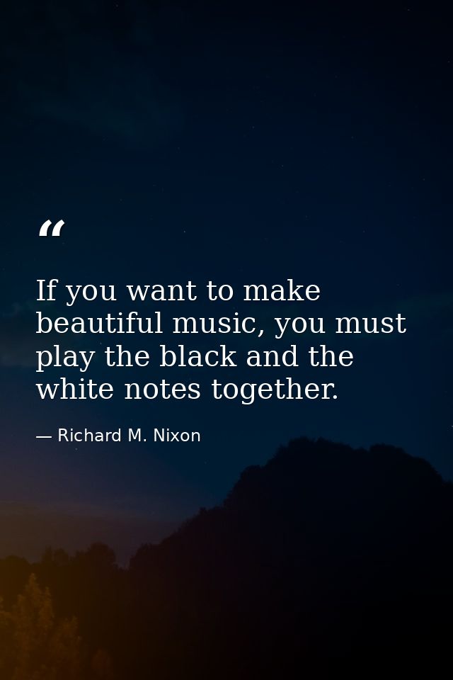 If you want to make beautiful music, you must play the black and the white notes together. — Richard M. Nixon