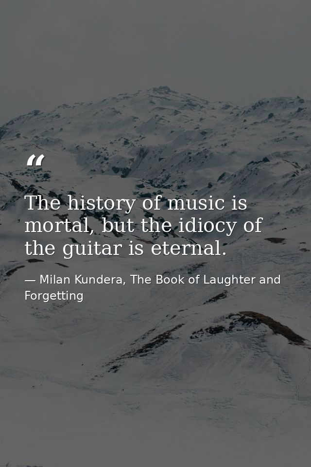 The history of music is mortal, but the idiocy of the guitar is eternal. — Milan Kundera, The Book of Laughter and Forgetting