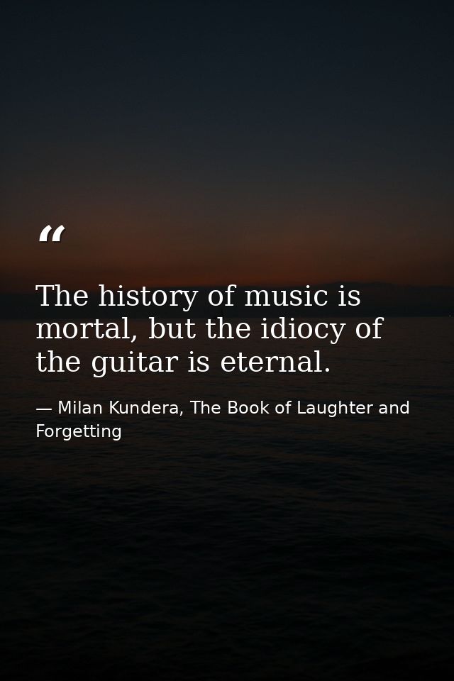 The history of music is mortal, but the idiocy of the guitar is eternal. — Milan Kundera, The Book of Laughter and Forgetting