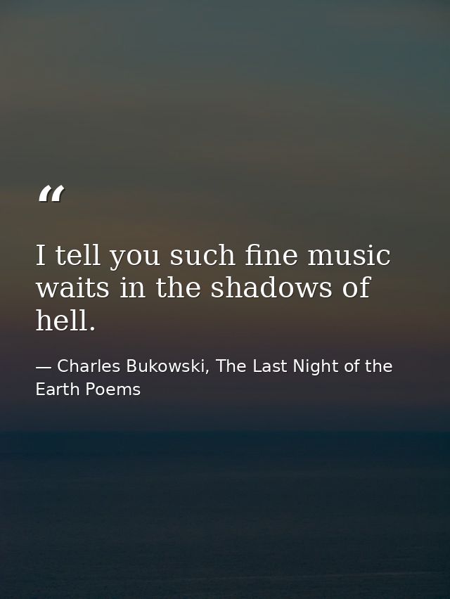 I tell you such fine music waits in the shadows of hell. — Charles Bukowski, The Last Night of the Earth Poems