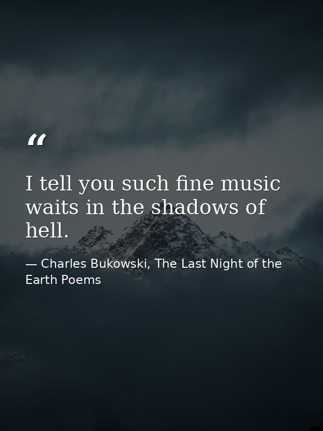 I tell you such fine music waits in the shadows of hell. — Charles Bukowski, The Last Night of the Earth Poems