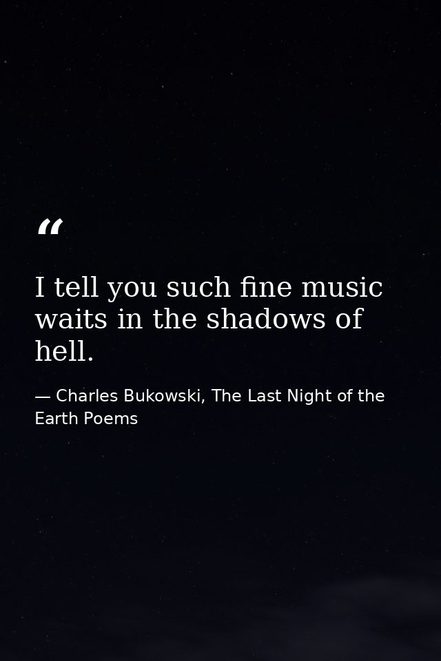 I tell you such fine music waits in the shadows of hell. — Charles Bukowski, The Last Night of the Earth Poems